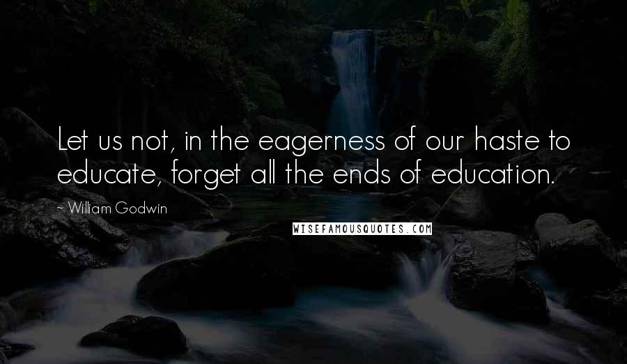 William Godwin Quotes: Let us not, in the eagerness of our haste to educate, forget all the ends of education.