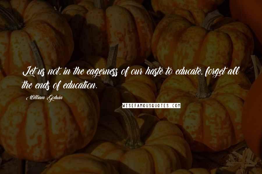 William Godwin Quotes: Let us not, in the eagerness of our haste to educate, forget all the ends of education.