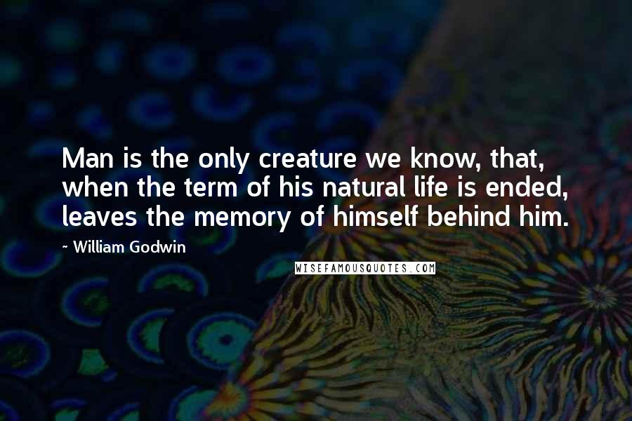 William Godwin Quotes: Man is the only creature we know, that, when the term of his natural life is ended, leaves the memory of himself behind him.