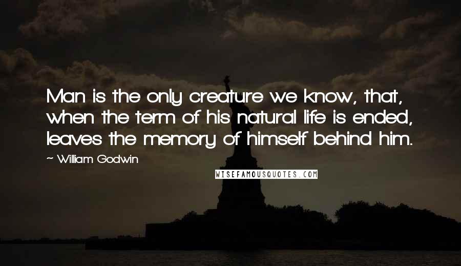 William Godwin Quotes: Man is the only creature we know, that, when the term of his natural life is ended, leaves the memory of himself behind him.