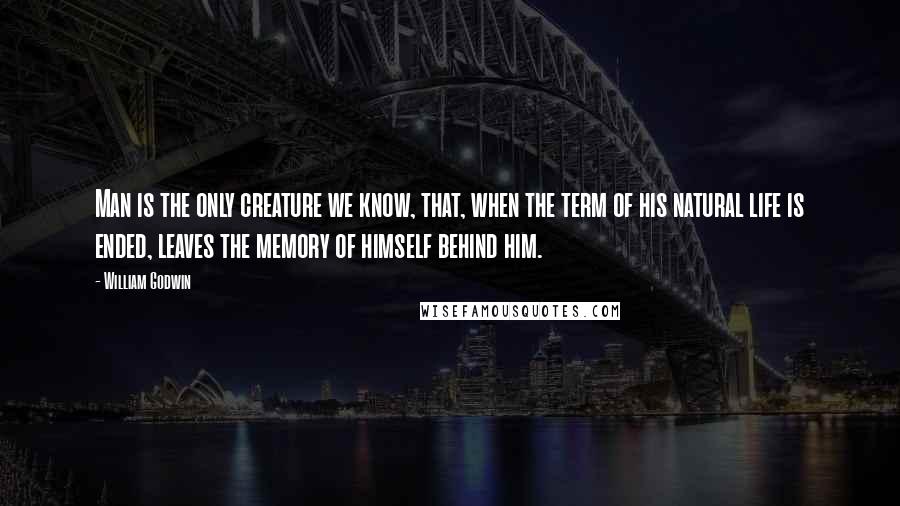 William Godwin Quotes: Man is the only creature we know, that, when the term of his natural life is ended, leaves the memory of himself behind him.