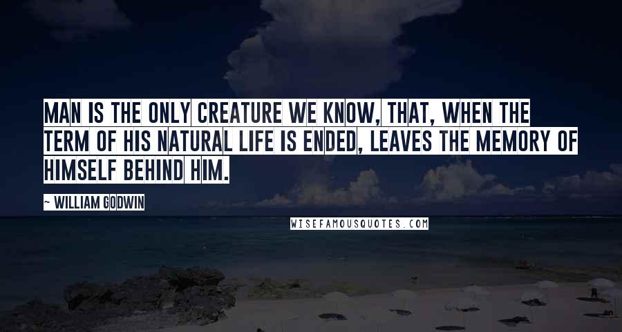 William Godwin Quotes: Man is the only creature we know, that, when the term of his natural life is ended, leaves the memory of himself behind him.