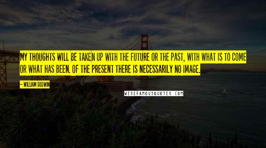 William Godwin Quotes: My thoughts will be taken up with the future or the past, with what is to come or what has been. Of the present there is necessarily no image.