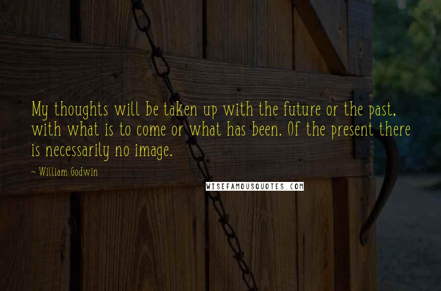 William Godwin Quotes: My thoughts will be taken up with the future or the past, with what is to come or what has been. Of the present there is necessarily no image.