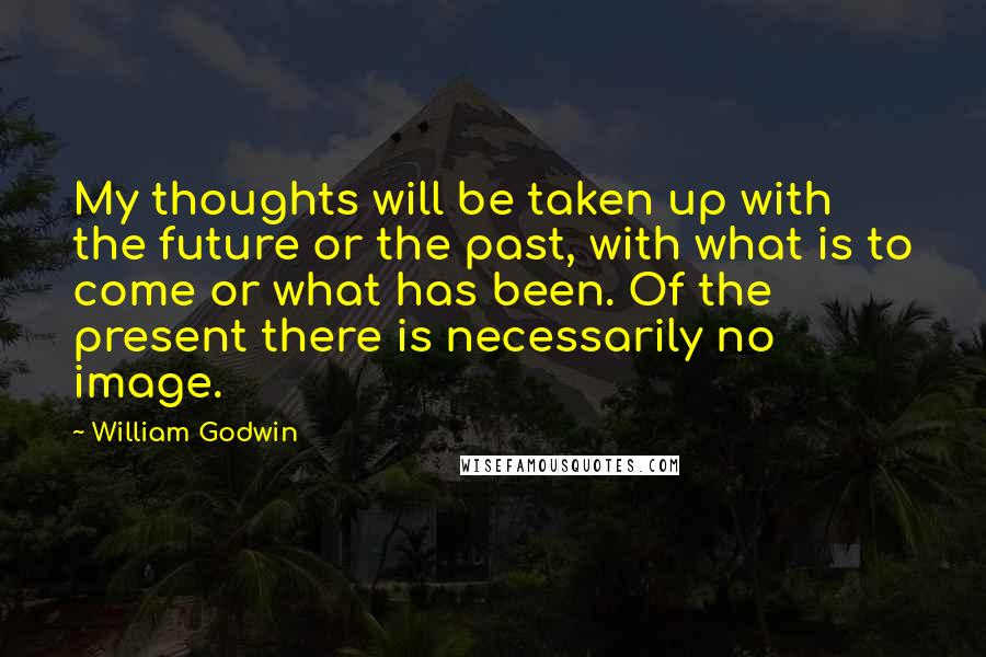 William Godwin Quotes: My thoughts will be taken up with the future or the past, with what is to come or what has been. Of the present there is necessarily no image.