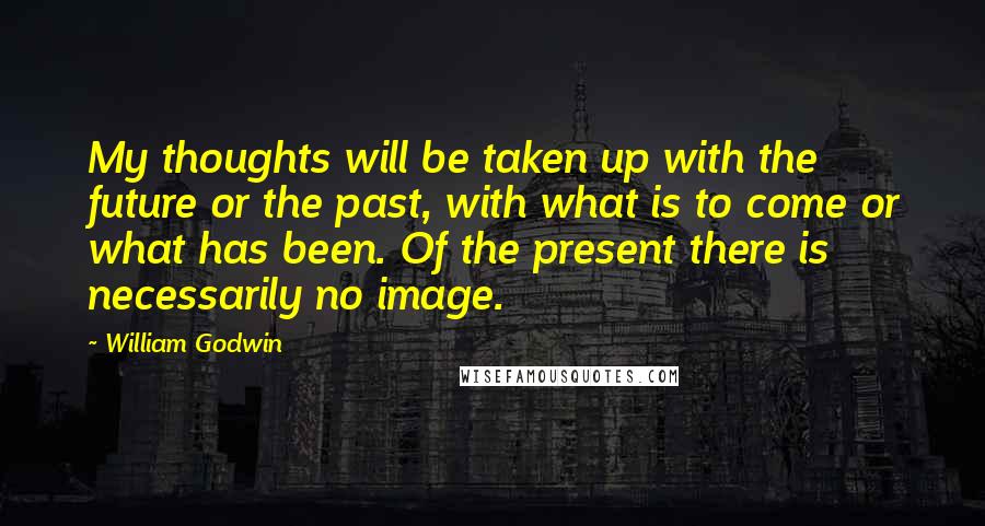 William Godwin Quotes: My thoughts will be taken up with the future or the past, with what is to come or what has been. Of the present there is necessarily no image.