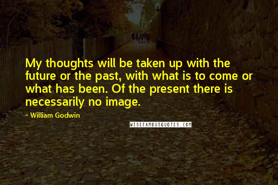William Godwin Quotes: My thoughts will be taken up with the future or the past, with what is to come or what has been. Of the present there is necessarily no image.