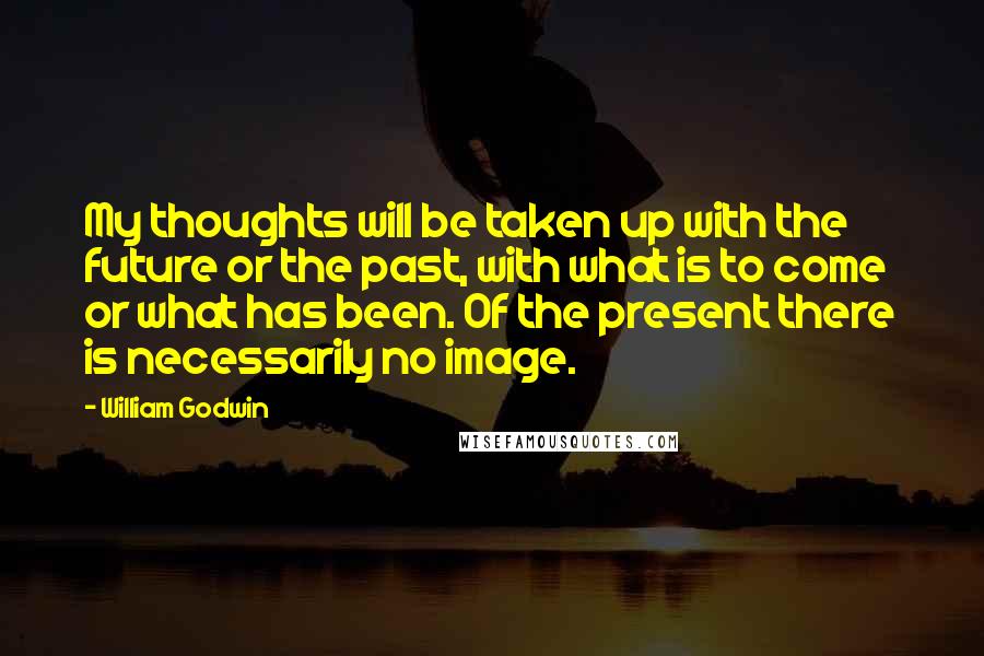 William Godwin Quotes: My thoughts will be taken up with the future or the past, with what is to come or what has been. Of the present there is necessarily no image.