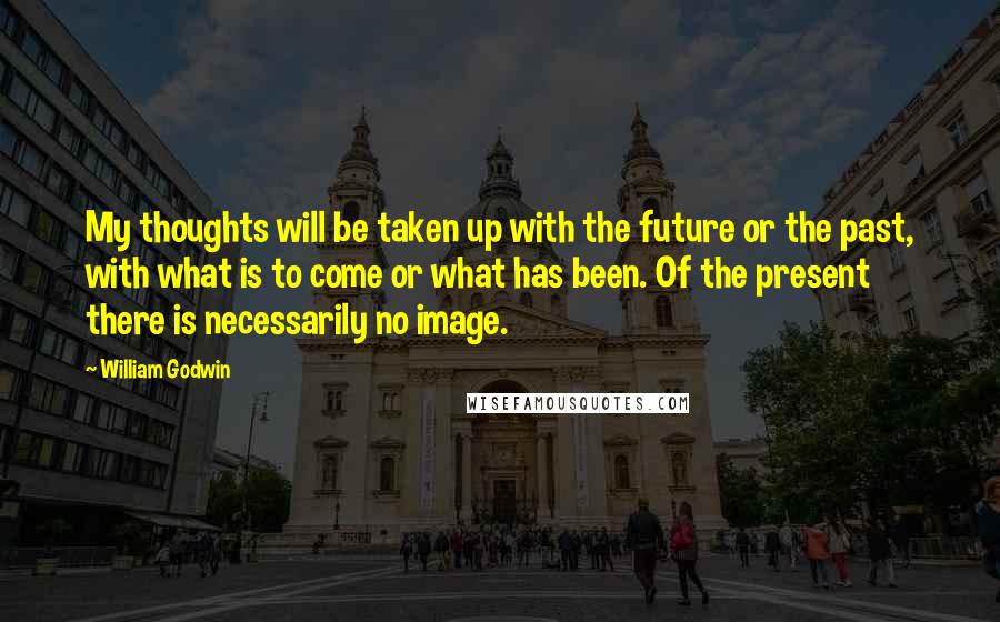 William Godwin Quotes: My thoughts will be taken up with the future or the past, with what is to come or what has been. Of the present there is necessarily no image.