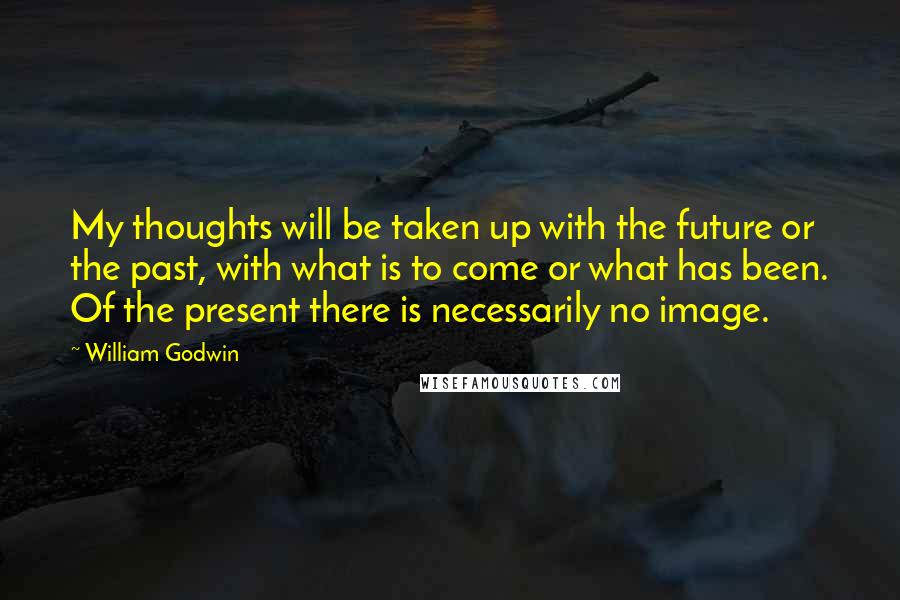 William Godwin Quotes: My thoughts will be taken up with the future or the past, with what is to come or what has been. Of the present there is necessarily no image.