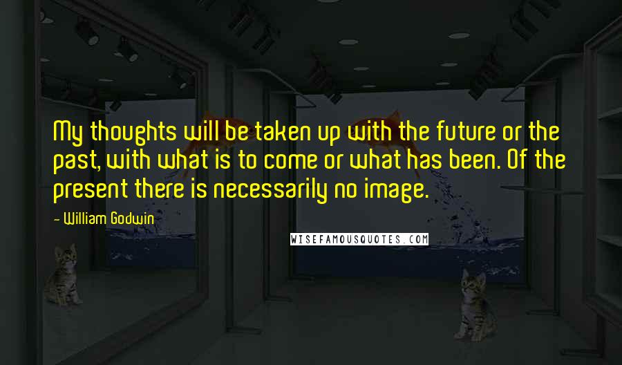 William Godwin Quotes: My thoughts will be taken up with the future or the past, with what is to come or what has been. Of the present there is necessarily no image.