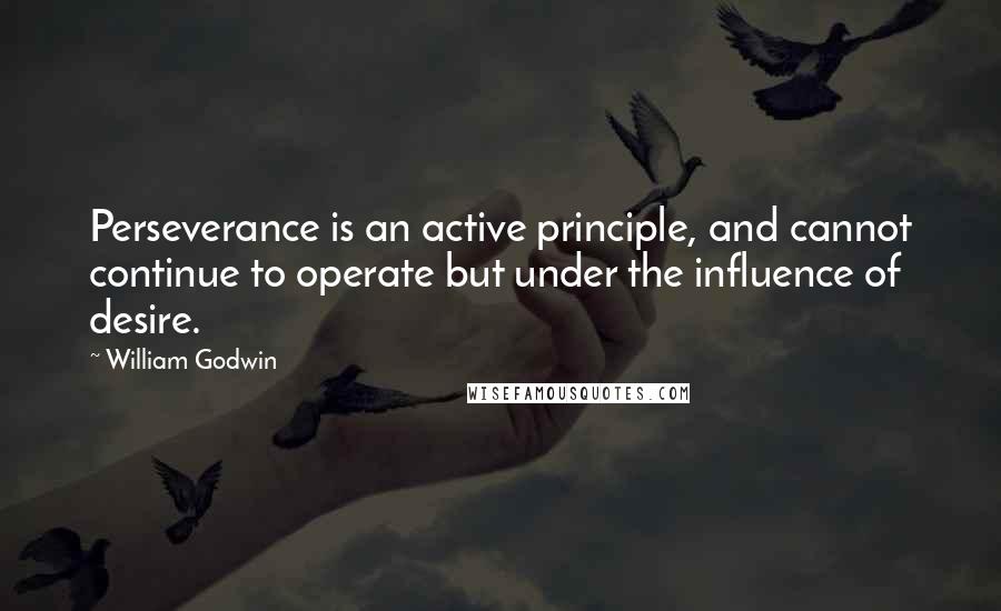 William Godwin Quotes: Perseverance is an active principle, and cannot continue to operate but under the influence of desire.