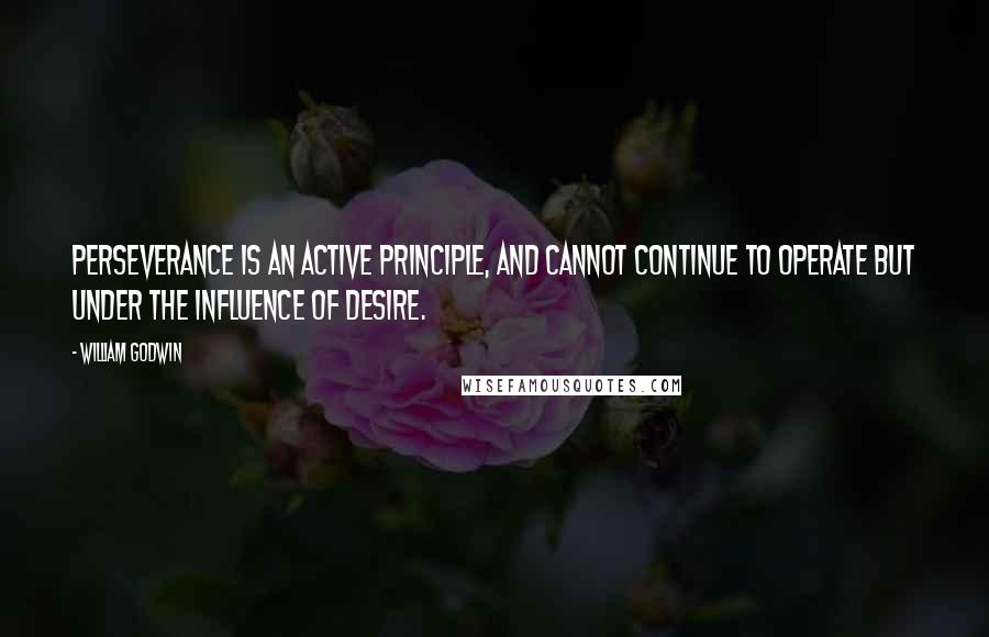 William Godwin Quotes: Perseverance is an active principle, and cannot continue to operate but under the influence of desire.