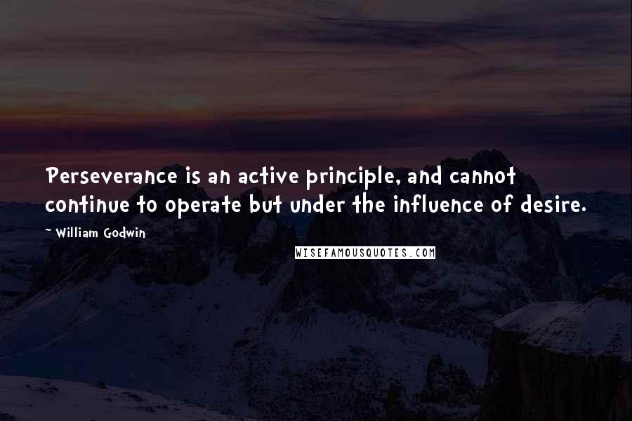 William Godwin Quotes: Perseverance is an active principle, and cannot continue to operate but under the influence of desire.