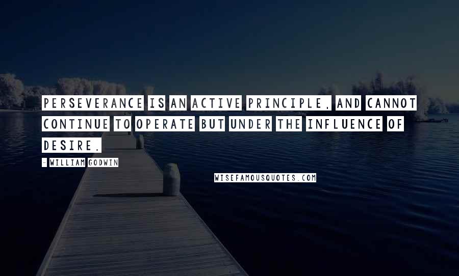 William Godwin Quotes: Perseverance is an active principle, and cannot continue to operate but under the influence of desire.