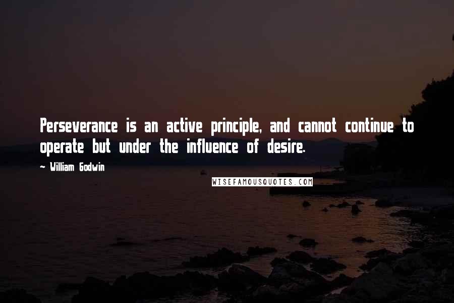 William Godwin Quotes: Perseverance is an active principle, and cannot continue to operate but under the influence of desire.