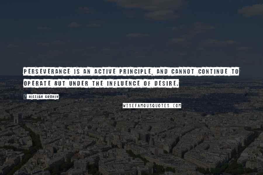 William Godwin Quotes: Perseverance is an active principle, and cannot continue to operate but under the influence of desire.