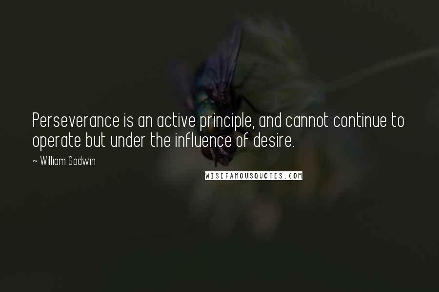 William Godwin Quotes: Perseverance is an active principle, and cannot continue to operate but under the influence of desire.