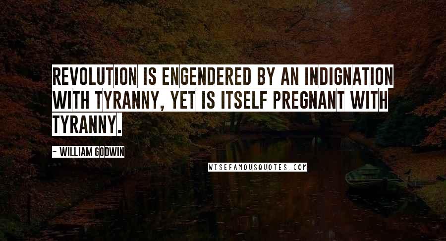 William Godwin Quotes: Revolution is engendered by an indignation with tyranny, yet is itself pregnant with tyranny.