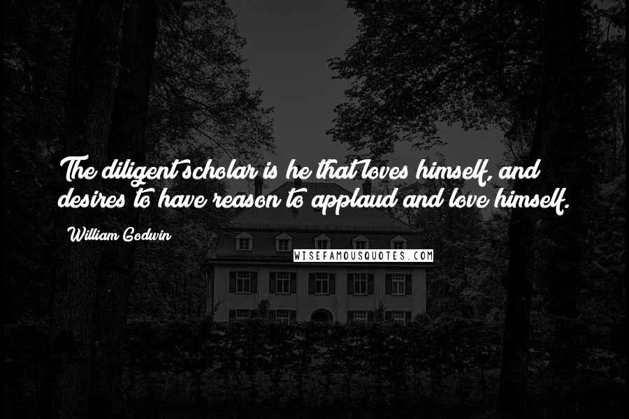 William Godwin Quotes: The diligent scholar is he that loves himself, and desires to have reason to applaud and love himself.