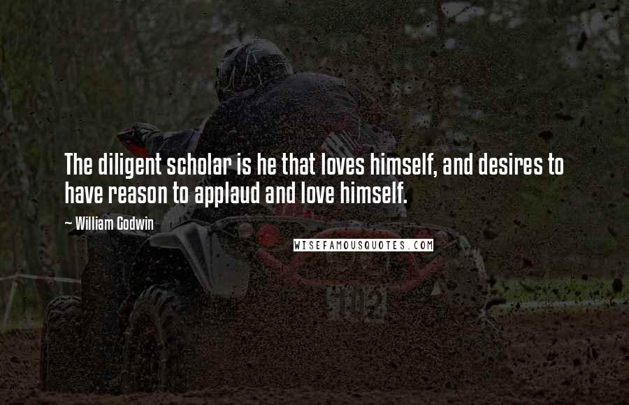 William Godwin Quotes: The diligent scholar is he that loves himself, and desires to have reason to applaud and love himself.