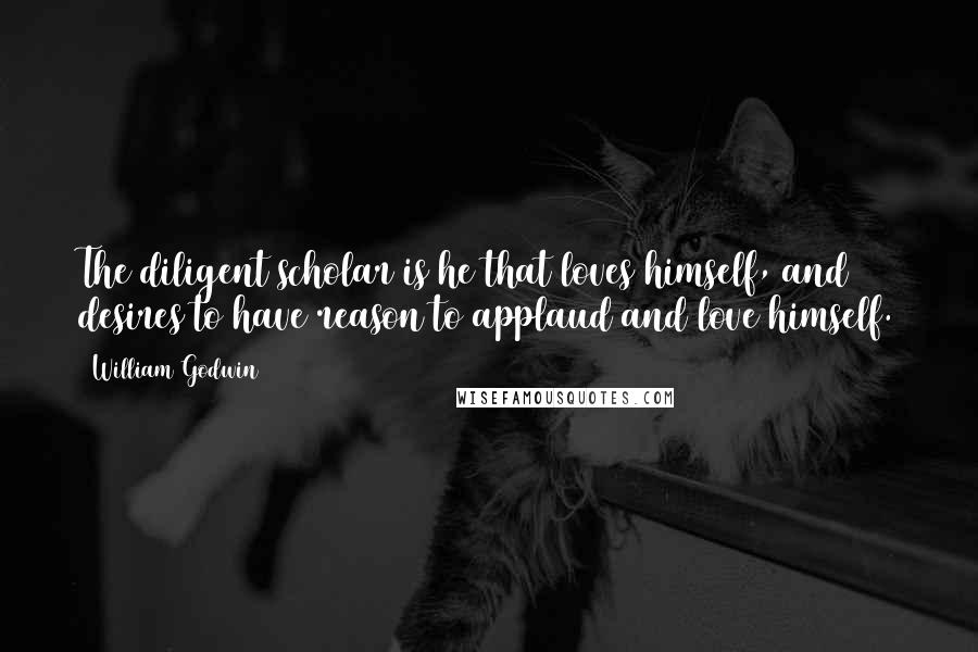 William Godwin Quotes: The diligent scholar is he that loves himself, and desires to have reason to applaud and love himself.