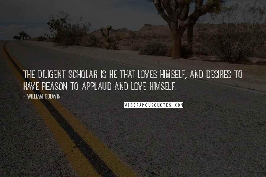 William Godwin Quotes: The diligent scholar is he that loves himself, and desires to have reason to applaud and love himself.