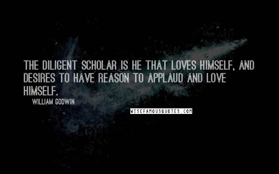 William Godwin Quotes: The diligent scholar is he that loves himself, and desires to have reason to applaud and love himself.