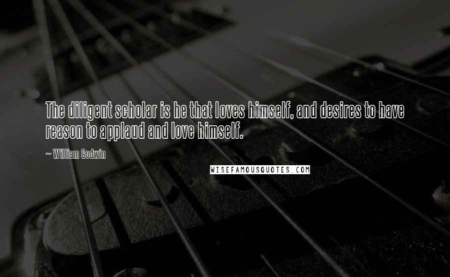 William Godwin Quotes: The diligent scholar is he that loves himself, and desires to have reason to applaud and love himself.