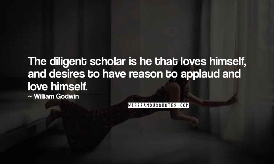 William Godwin Quotes: The diligent scholar is he that loves himself, and desires to have reason to applaud and love himself.