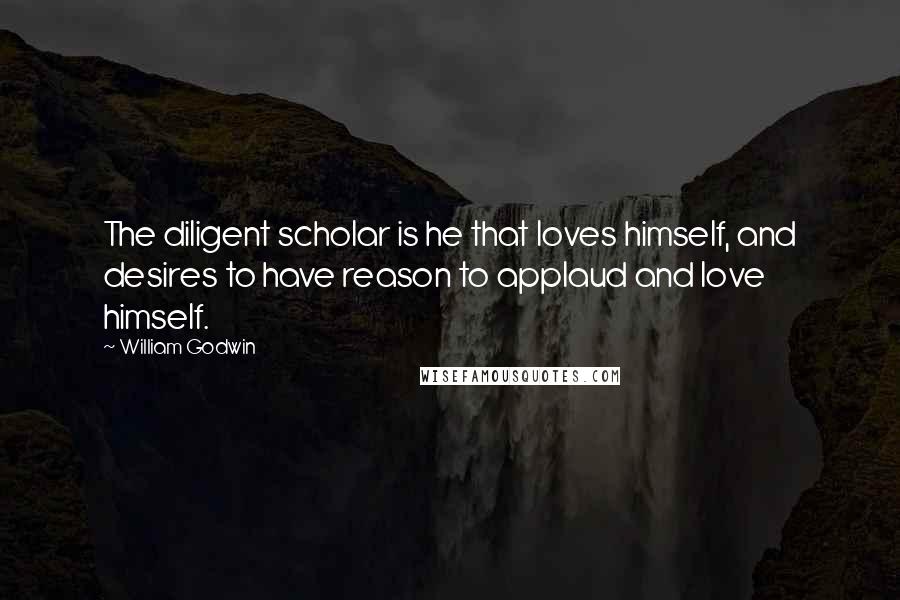 William Godwin Quotes: The diligent scholar is he that loves himself, and desires to have reason to applaud and love himself.