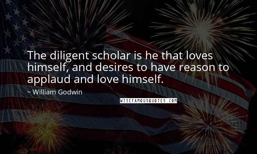 William Godwin Quotes: The diligent scholar is he that loves himself, and desires to have reason to applaud and love himself.