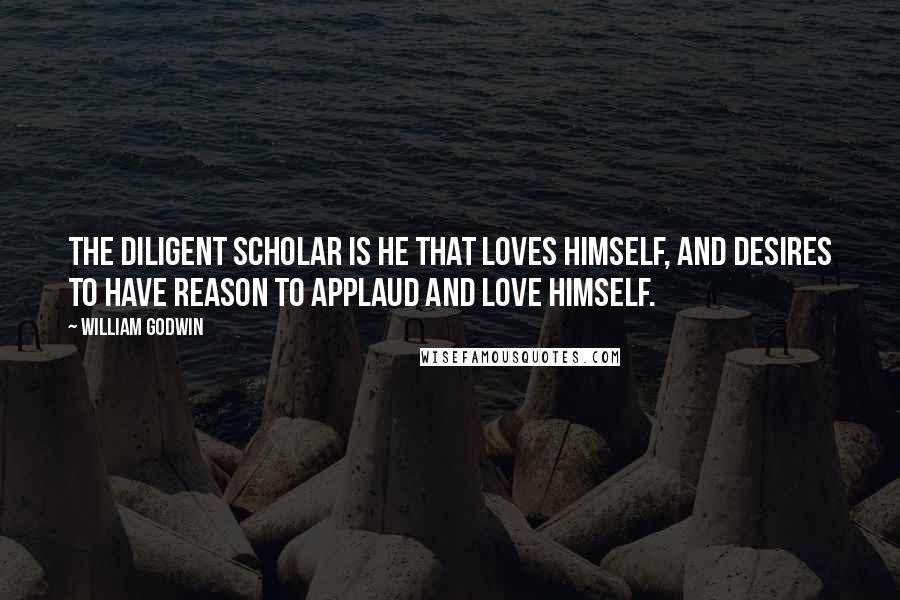 William Godwin Quotes: The diligent scholar is he that loves himself, and desires to have reason to applaud and love himself.