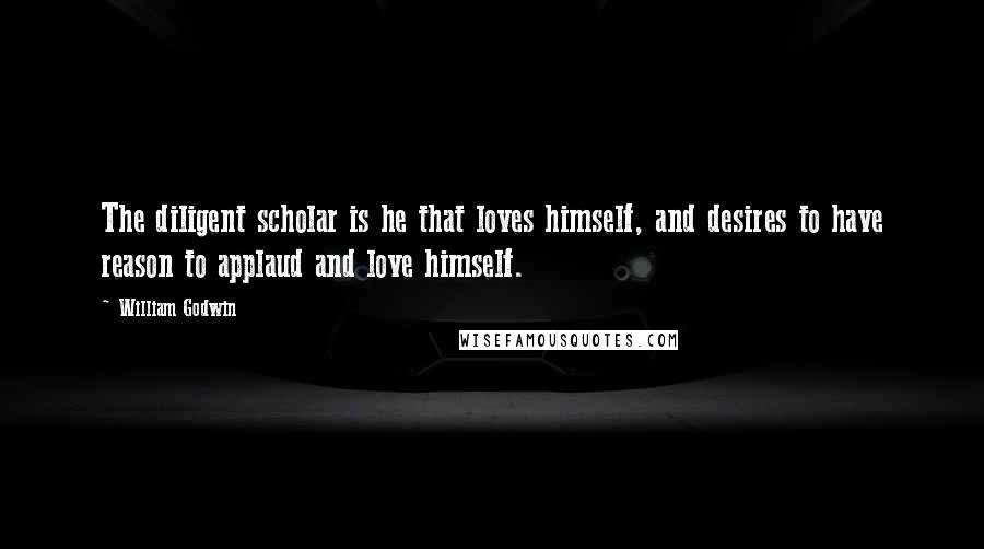 William Godwin Quotes: The diligent scholar is he that loves himself, and desires to have reason to applaud and love himself.