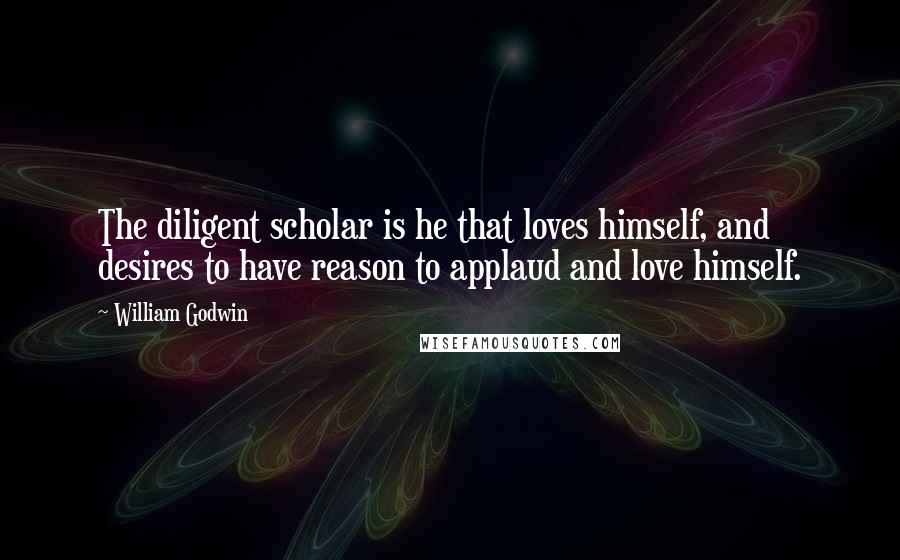 William Godwin Quotes: The diligent scholar is he that loves himself, and desires to have reason to applaud and love himself.