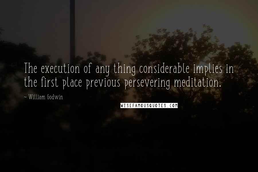 William Godwin Quotes: The execution of any thing considerable implies in the first place previous persevering meditation.