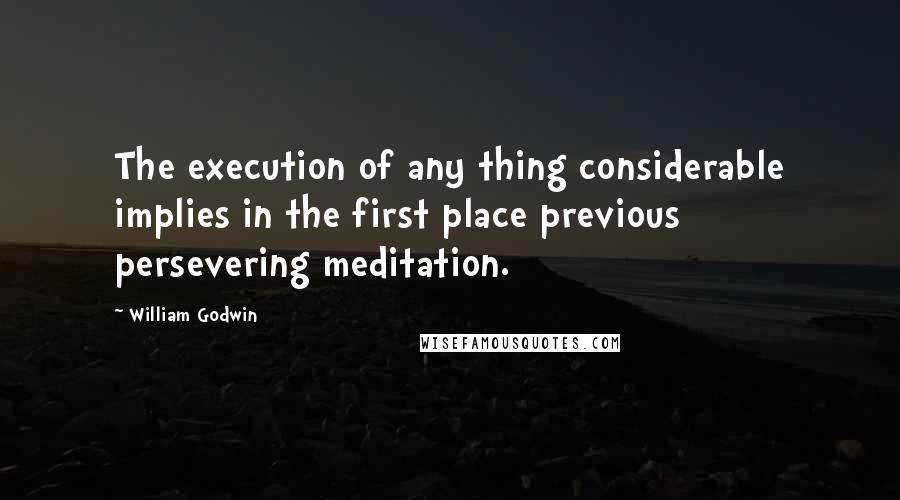 William Godwin Quotes: The execution of any thing considerable implies in the first place previous persevering meditation.