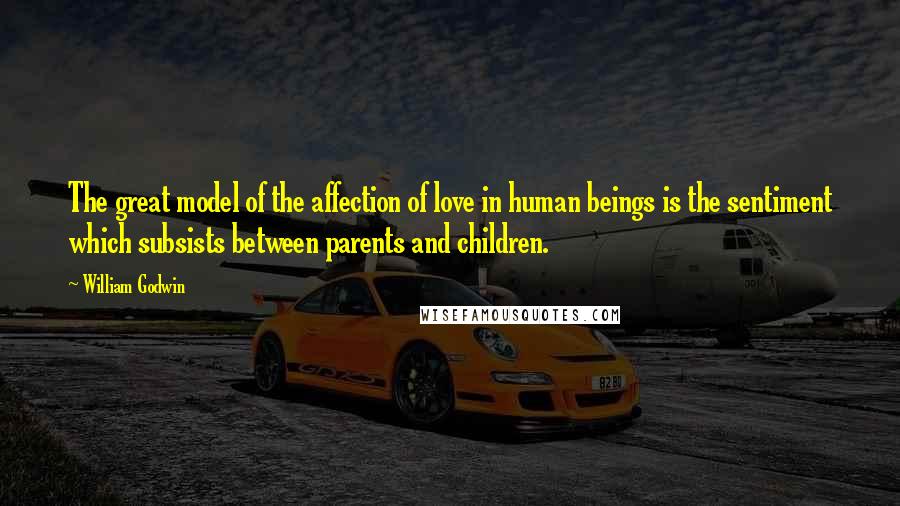 William Godwin Quotes: The great model of the affection of love in human beings is the sentiment which subsists between parents and children.