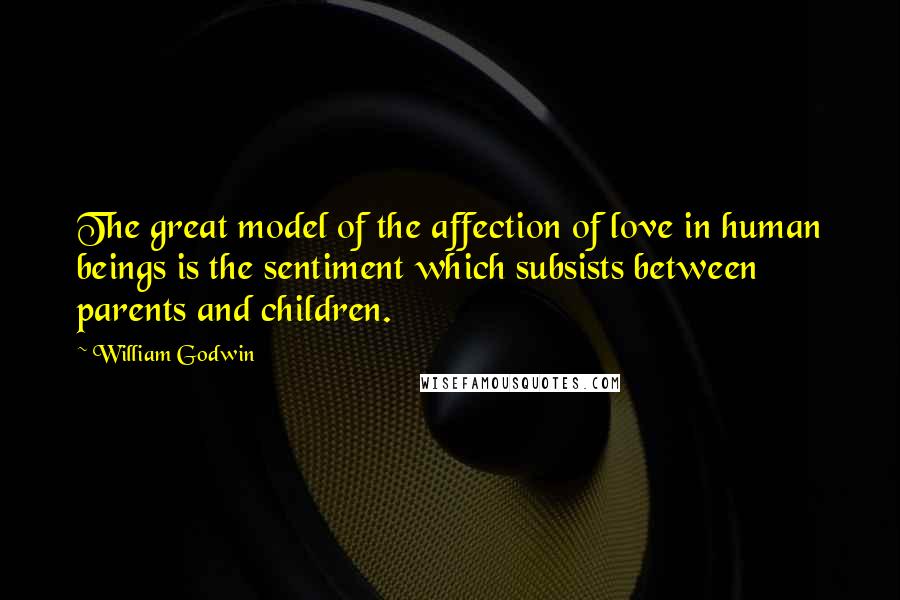 William Godwin Quotes: The great model of the affection of love in human beings is the sentiment which subsists between parents and children.