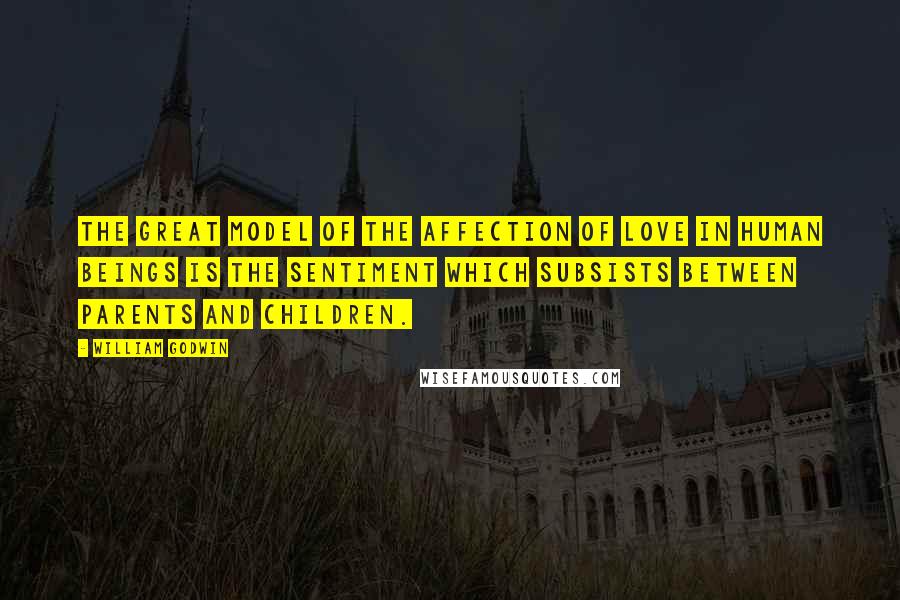 William Godwin Quotes: The great model of the affection of love in human beings is the sentiment which subsists between parents and children.