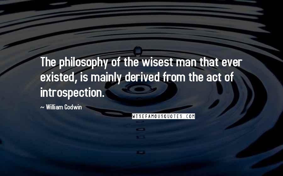 William Godwin Quotes: The philosophy of the wisest man that ever existed, is mainly derived from the act of introspection.