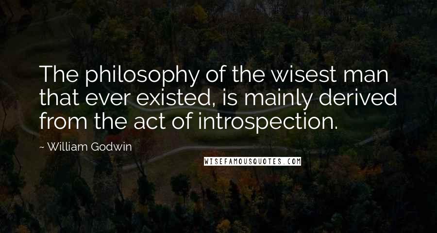 William Godwin Quotes: The philosophy of the wisest man that ever existed, is mainly derived from the act of introspection.