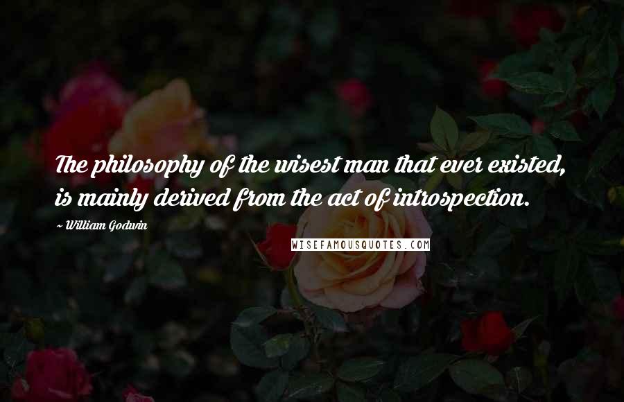 William Godwin Quotes: The philosophy of the wisest man that ever existed, is mainly derived from the act of introspection.