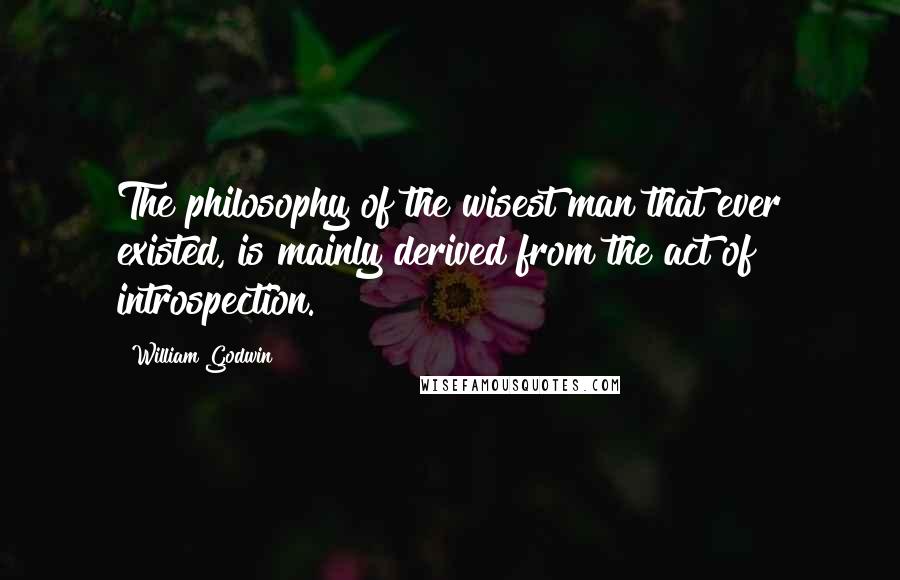 William Godwin Quotes: The philosophy of the wisest man that ever existed, is mainly derived from the act of introspection.