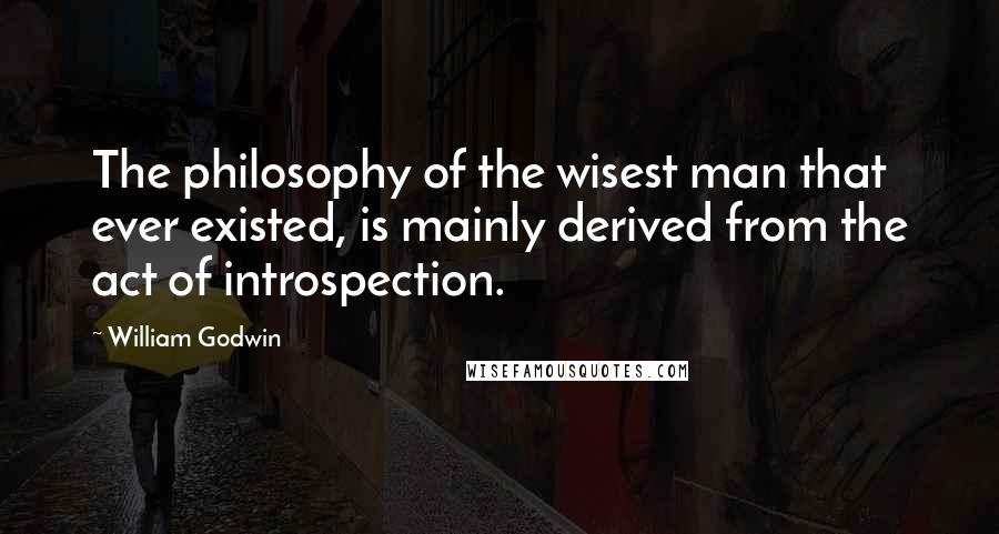 William Godwin Quotes: The philosophy of the wisest man that ever existed, is mainly derived from the act of introspection.