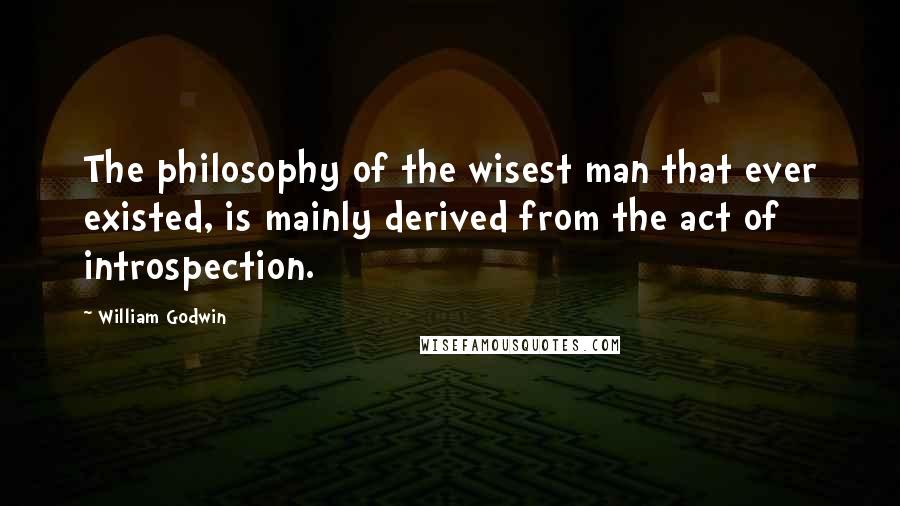 William Godwin Quotes: The philosophy of the wisest man that ever existed, is mainly derived from the act of introspection.