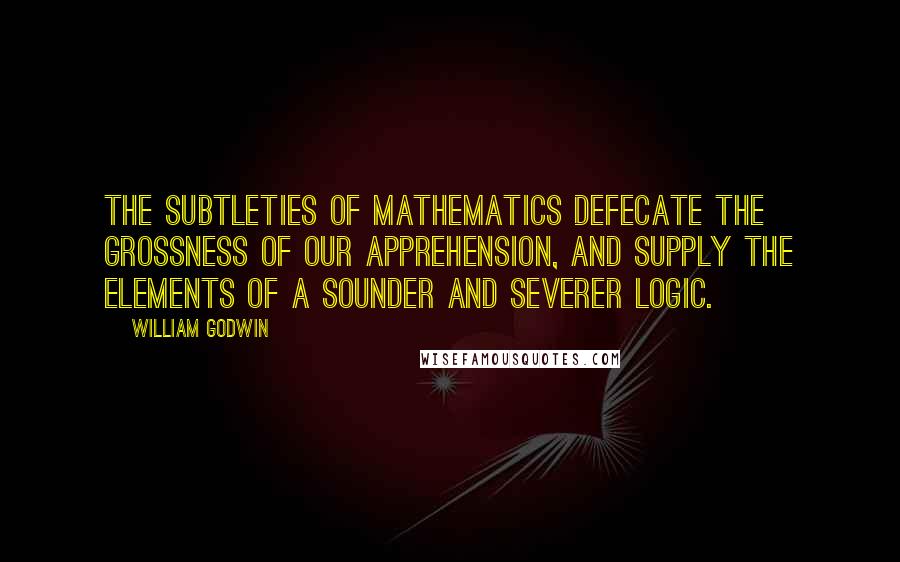 William Godwin Quotes: The subtleties of mathematics defecate the grossness of our apprehension, and supply the elements of a sounder and severer logic.