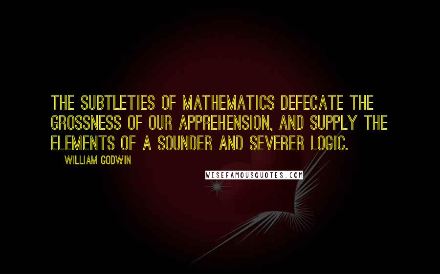 William Godwin Quotes: The subtleties of mathematics defecate the grossness of our apprehension, and supply the elements of a sounder and severer logic.