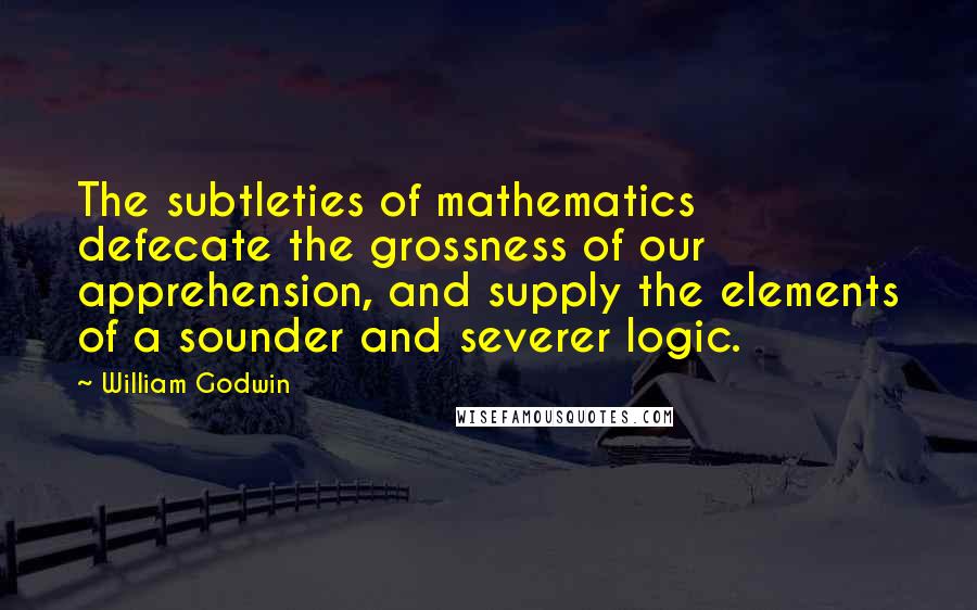 William Godwin Quotes: The subtleties of mathematics defecate the grossness of our apprehension, and supply the elements of a sounder and severer logic.