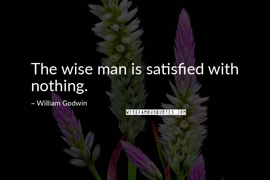 William Godwin Quotes: The wise man is satisfied with nothing.